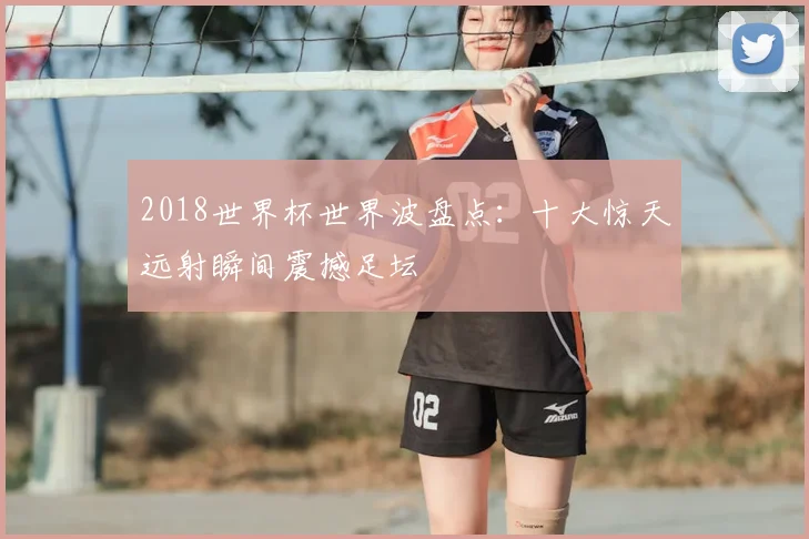 2018世界杯世界波盘点：十大惊天远射瞬间震撼足坛