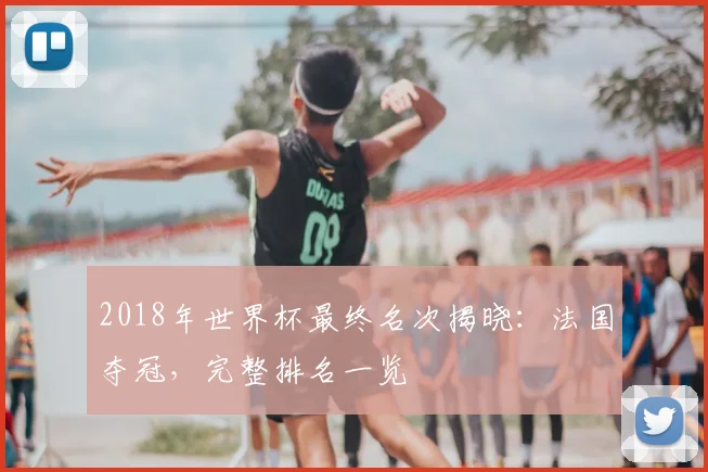 2018年世界杯最终名次揭晓:法国夺冠,完整排名一览