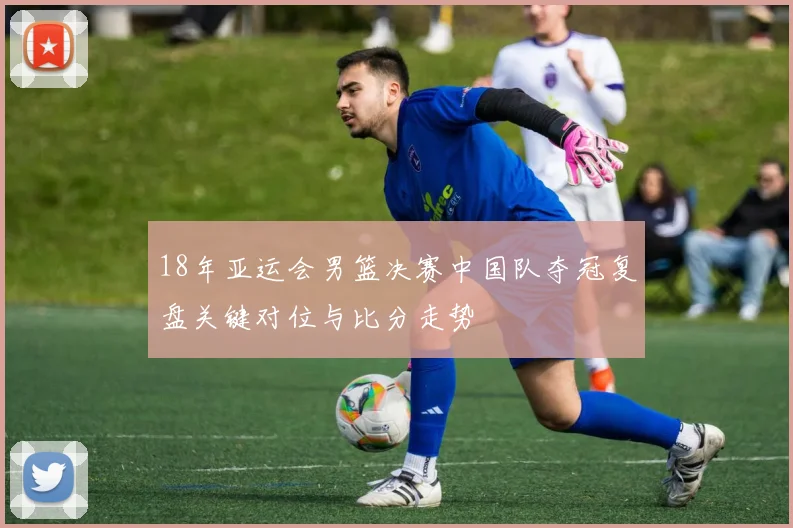 18年亚运会男篮决赛中国队夺冠复盘关键对位与比分走势