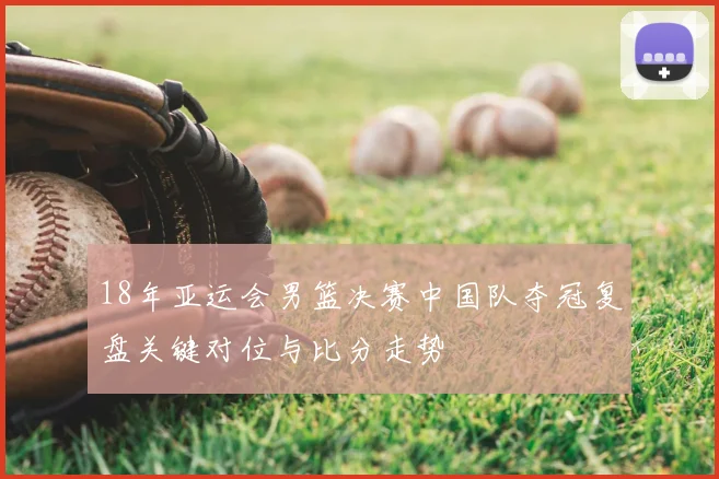 18年亚运会男篮决赛中国队夺冠复盘关键对位与比分走势