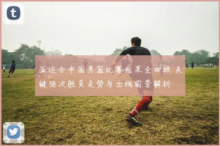 亚运会中国男篮比赛结果全回顾 关键场次胜负走势与出线前景解析