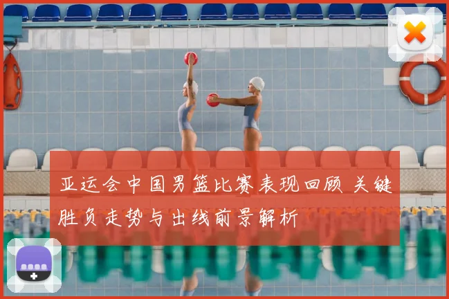 亚运会中国男篮比赛表现回顾 关键胜负走势与出线前景解析