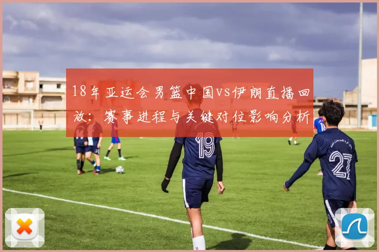 18年亚运会男篮中国vs伊朗直播回放：赛事进程与关键对位影响分析