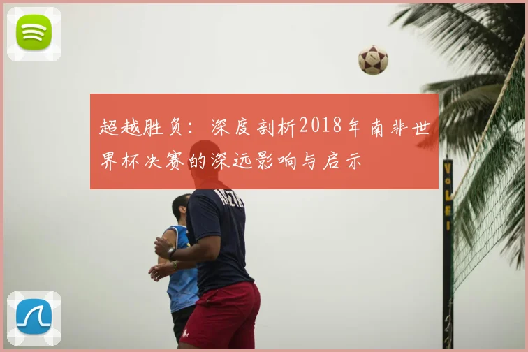 超越胜负：深度剖析2018年南非世界杯决赛的深远影响与启示