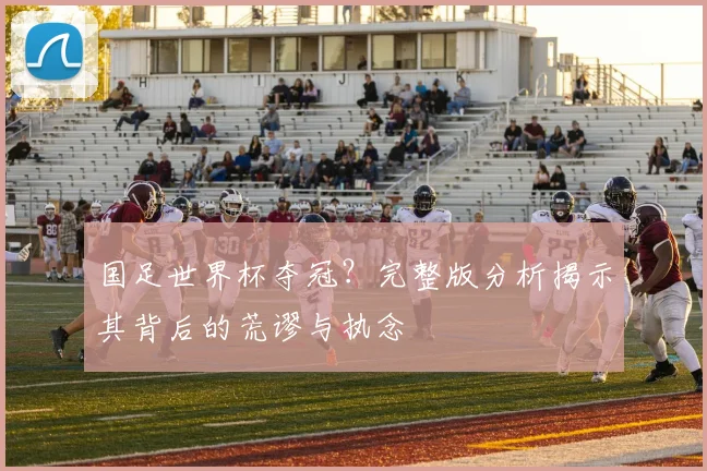 国足世界杯夺冠？完整版分析揭示其背后的荒谬与执念
