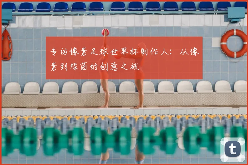 专访像素足球世界杯制作人:从像素到绿茵的创意之旅